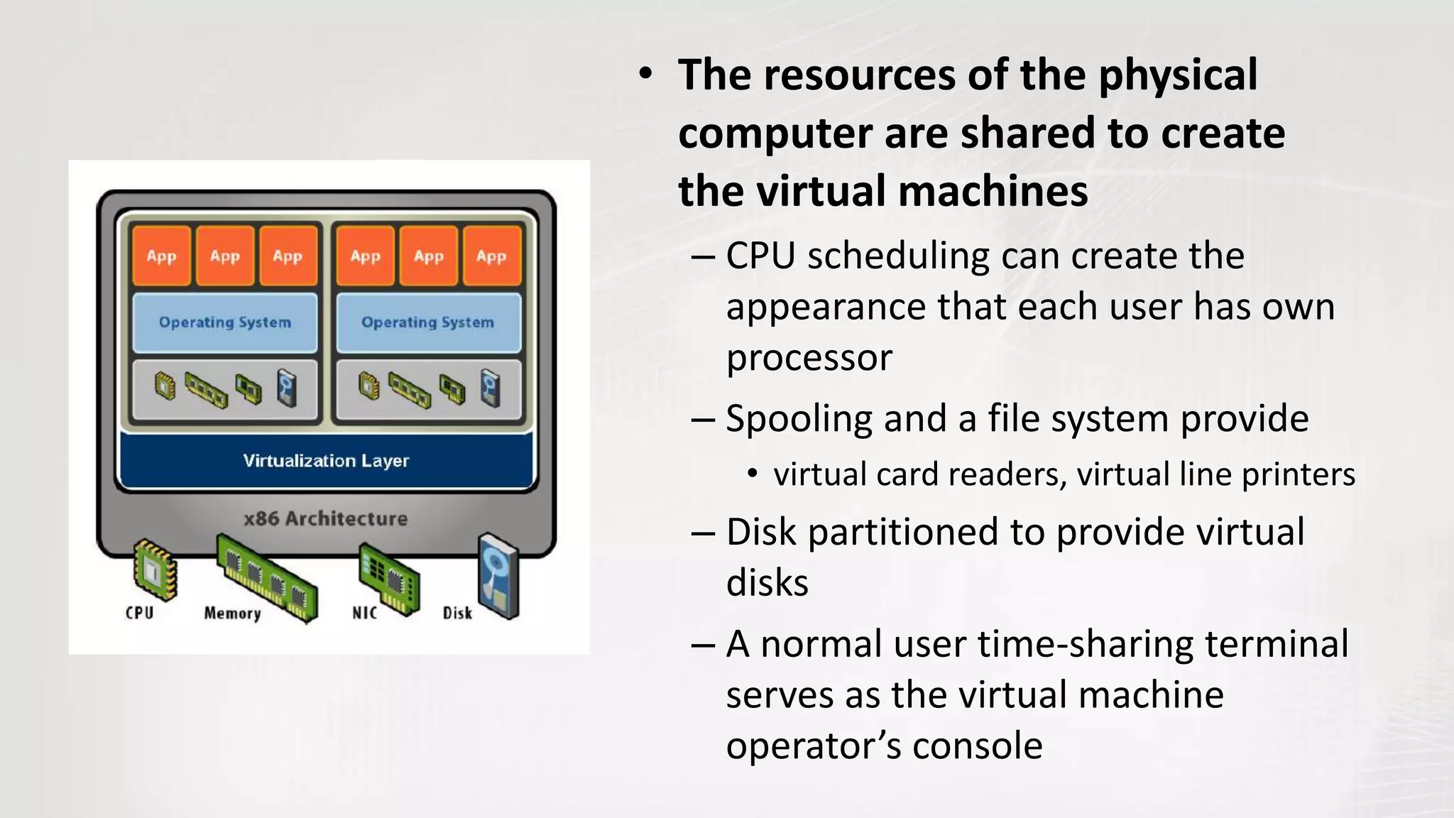 • The resources of the physical
computer are shared to create
the virtual machines
– CPU scheduling can create the
appearance that each user has own
processor
– Spooling and a file system provide
• virtual card readers, virtual line printers
– Disk partitioned to provide virtual
disks
– A normal user time-sharing terminal
serves as the virtual machine
operator’s console
 