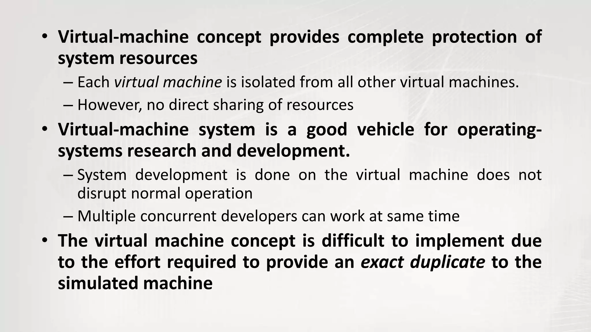 • Virtual-machine concept provides complete protection of
system resources
– Each virtual machine is isolated from all other virtual machines.
– However, no direct sharing of resources
• Virtual-machine system is a good vehicle for operating-
systems research and development.
– System development is done on the virtual machine does not
disrupt normal operation
– Multiple concurrent developers can work at same time
• The virtual machine concept is difficult to implement due
to the effort required to provide an exact duplicate to the
simulated machine
 