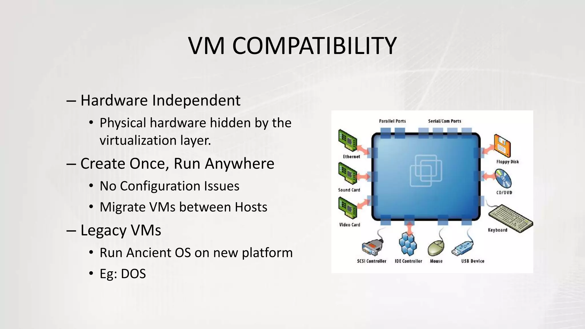 VM COMPATIBILITY
– Hardware Independent
• Physical hardware hidden by the
virtualization layer.
– Create Once, Run Anywhere
• No Configuration Issues
• Migrate VMs between Hosts
– Legacy VMs
• Run Ancient OS on new platform
• Eg: DOS
 