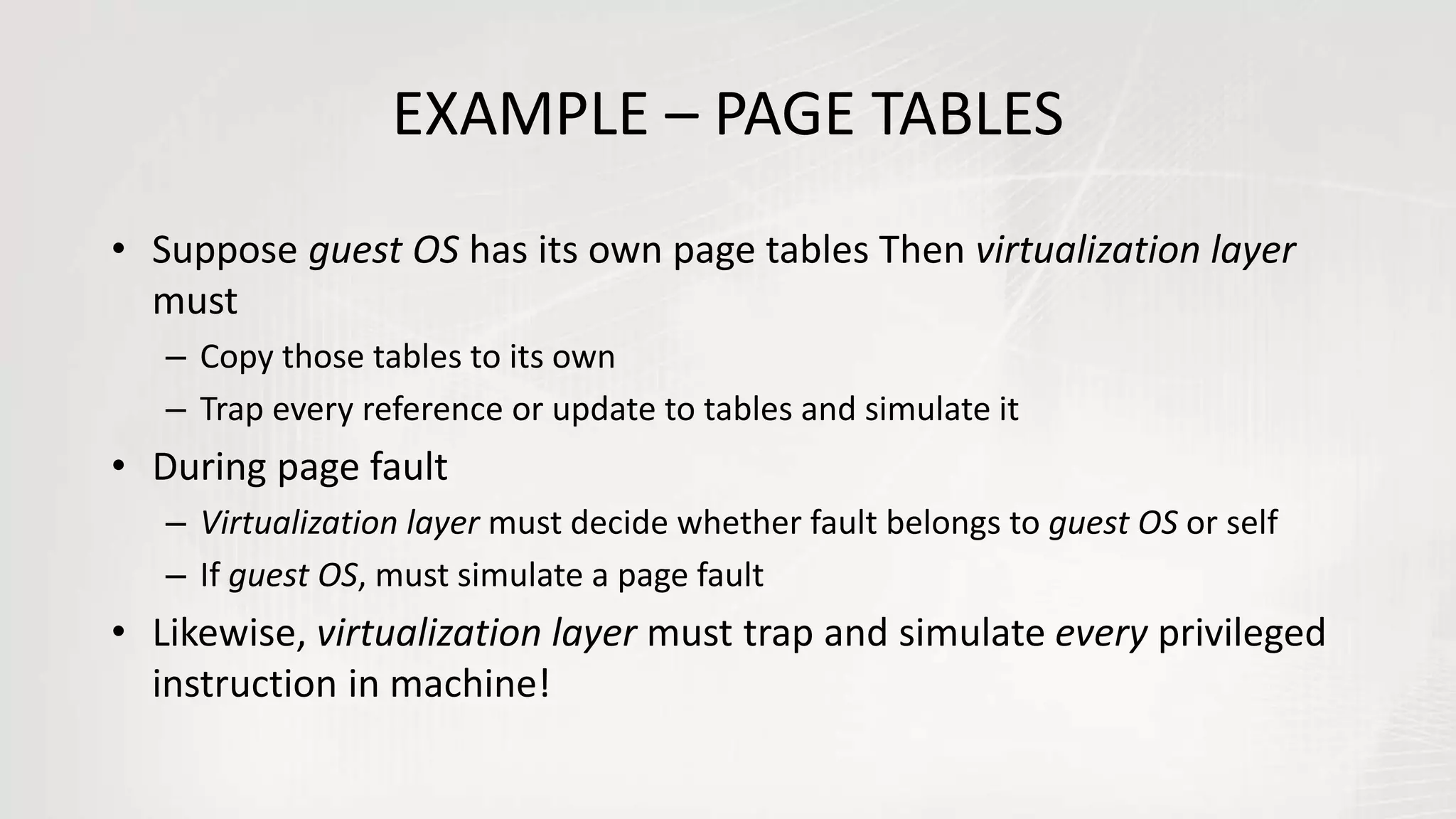 EXAMPLE – PAGE TABLES
• Suppose guest OS has its own page tables Then virtualization layer
must
– Copy those tables to its own
– Trap every reference or update to tables and simulate it
• During page fault
– Virtualization layer must decide whether fault belongs to guest OS or self
– If guest OS, must simulate a page fault
• Likewise, virtualization layer must trap and simulate every privileged
instruction in machine!
 
