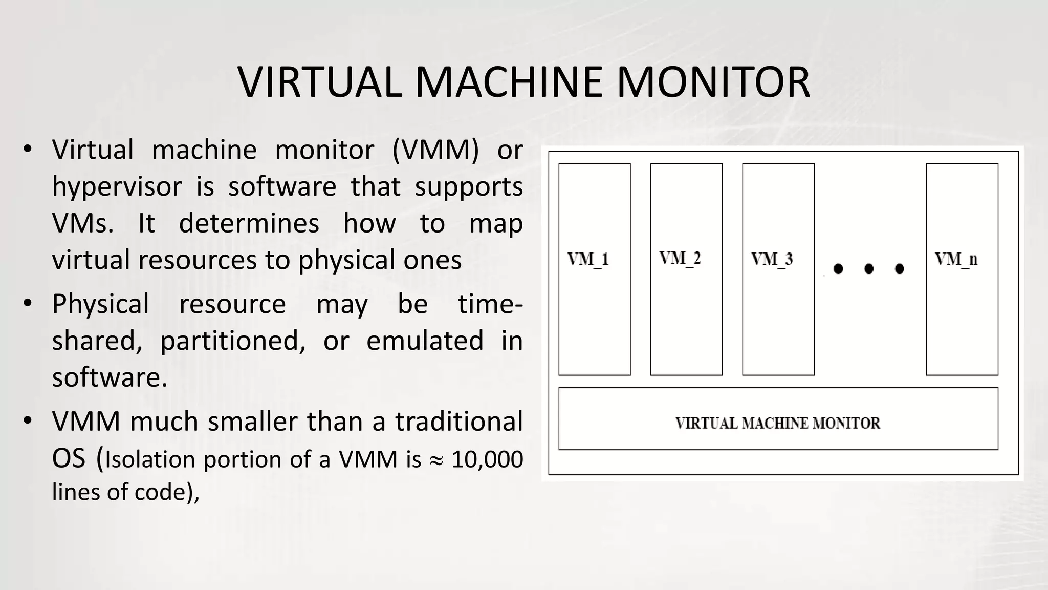 VIRTUAL MACHINE MONITOR
• Virtual machine monitor (VMM) or
hypervisor is software that supports
VMs. It determines how to map
virtual resources to physical ones
• Physical resource may be time-
shared, partitioned, or emulated in
software.
• VMM much smaller than a traditional
OS (Isolation portion of a VMM is  10,000
lines of code),
 