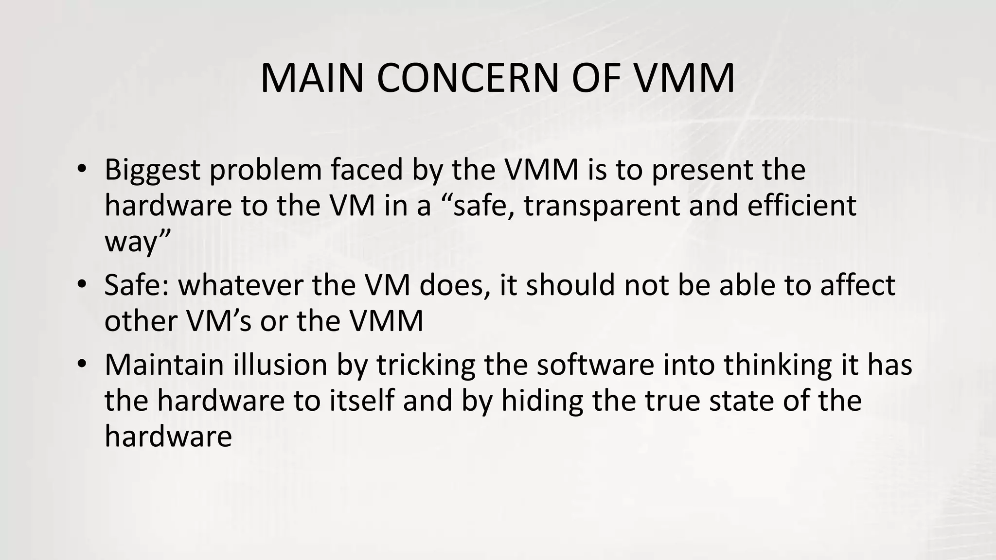 MAIN CONCERN OF VMM
• Biggest problem faced by the VMM is to present the
hardware to the VM in a “safe, transparent and efficient
way”
• Safe: whatever the VM does, it should not be able to affect
other VM’s or the VMM
• Maintain illusion by tricking the software into thinking it has
the hardware to itself and by hiding the true state of the
hardware
 