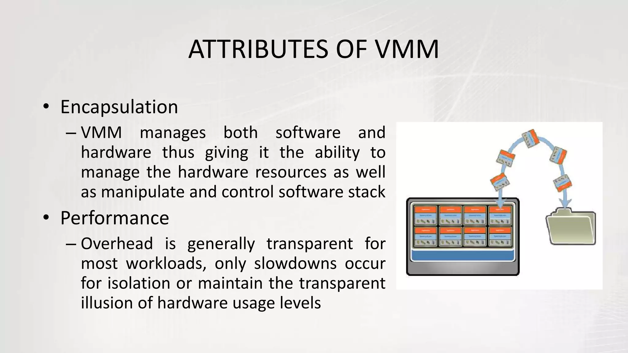 ATTRIBUTES OF VMM
• Encapsulation
– VMM manages both software and
hardware thus giving it the ability to
manage the hardware resources as well
as manipulate and control software stack
• Performance
– Overhead is generally transparent for
most workloads, only slowdowns occur
for isolation or maintain the transparent
illusion of hardware usage levels
 