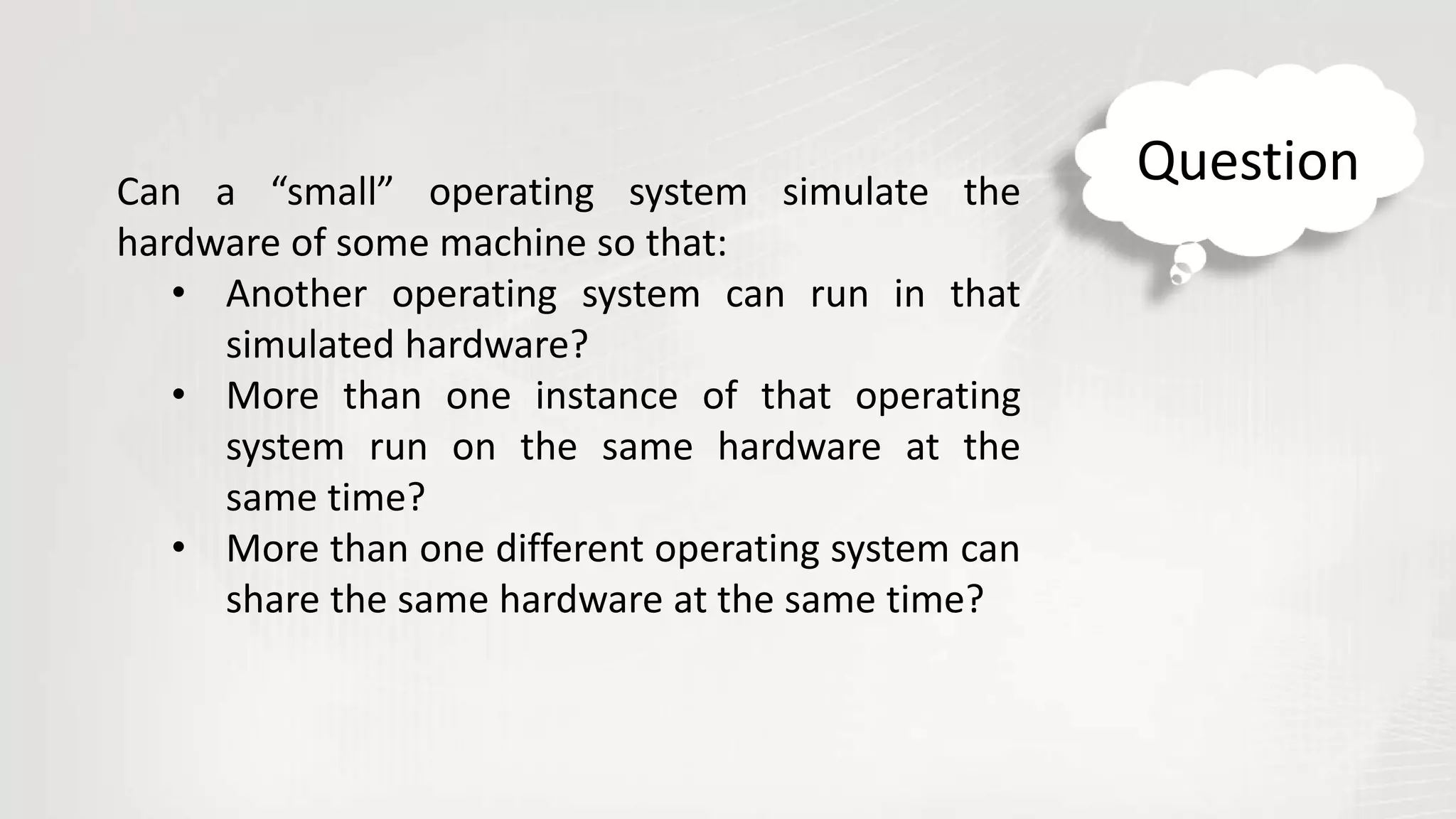Can a “small” operating system simulate the
hardware of some machine so that:
• Another operating system can run in that
simulated hardware?
• More than one instance of that operating
system run on the same hardware at the
same time?
• More than one different operating system can
share the same hardware at the same time?
Question
 