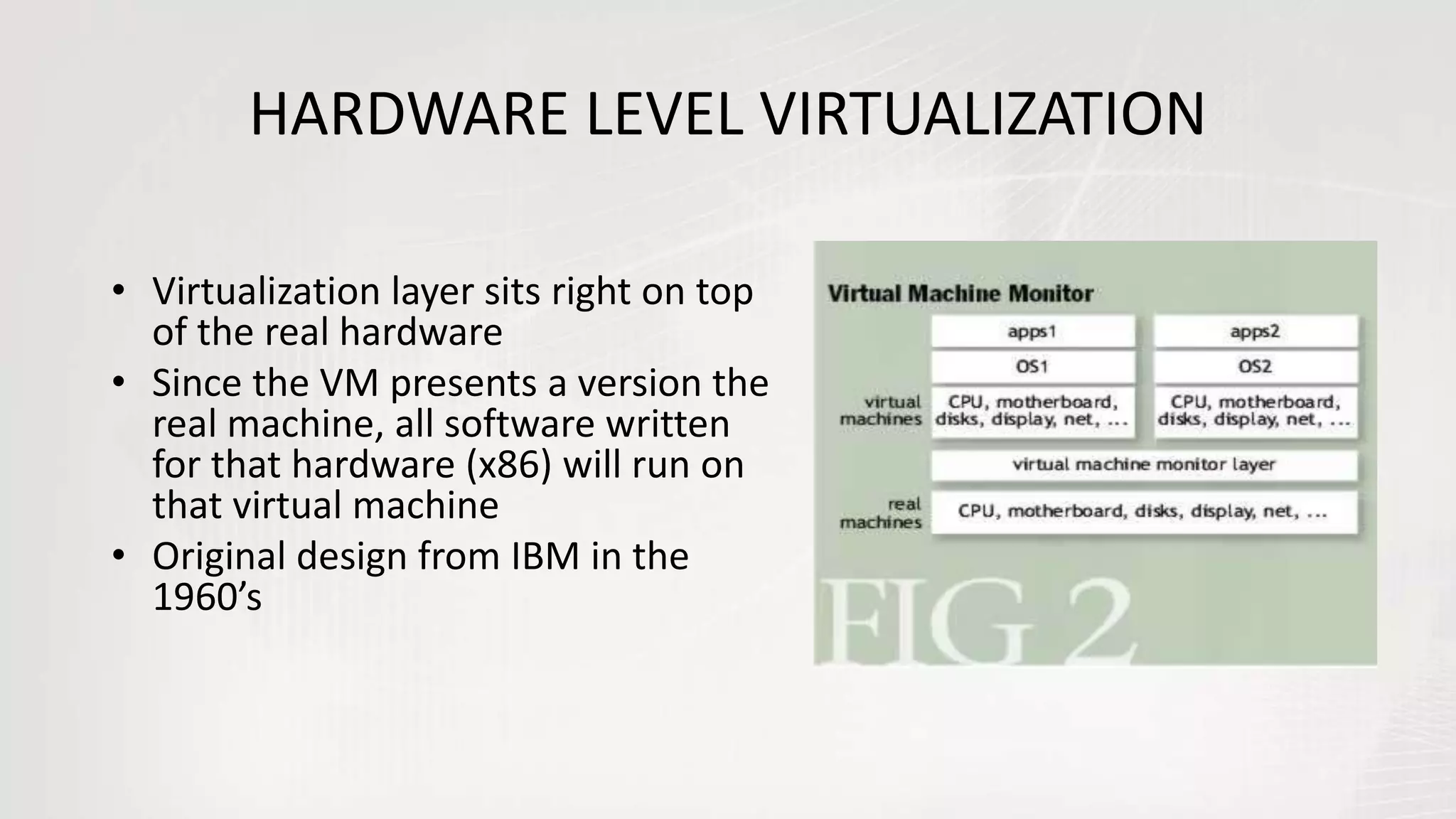 HARDWARE LEVEL VIRTUALIZATION
• Virtualization layer sits right on top
of the real hardware
• Since the VM presents a version the
real machine, all software written
for that hardware (x86) will run on
that virtual machine
• Original design from IBM in the
1960’s
 