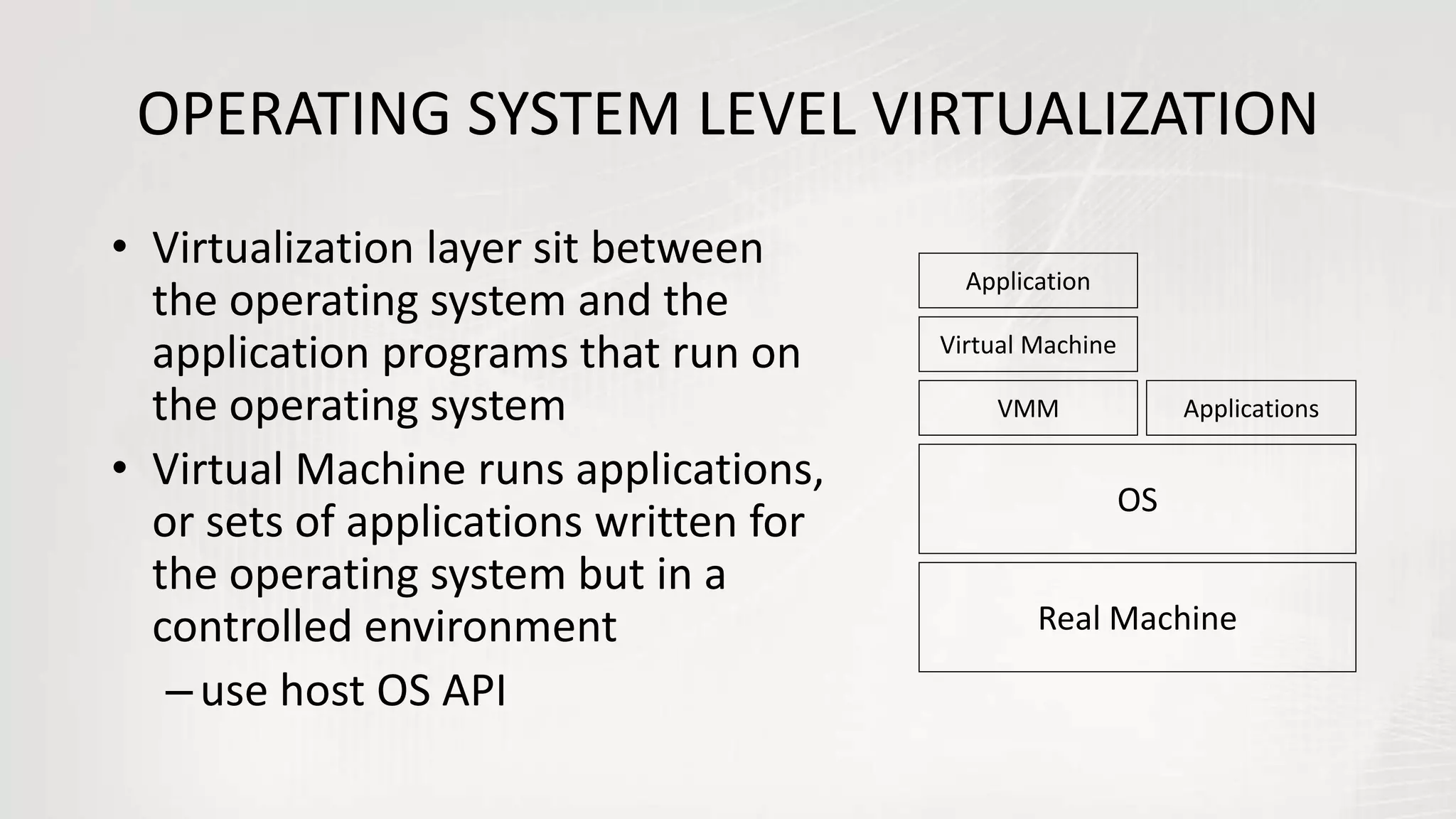 OPERATING SYSTEM LEVEL VIRTUALIZATION
• Virtualization layer sit between
the operating system and the
application programs that run on
the operating system
• Virtual Machine runs applications,
or sets of applications written for
the operating system but in a
controlled environment
–use host OS API
Real Machine
OS
VMM
Virtual Machine
Application
Applications
 