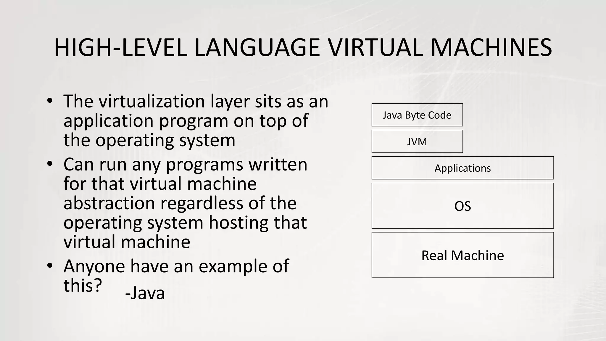 HIGH-LEVEL LANGUAGE VIRTUAL MACHINES
• The virtualization layer sits as an
application program on top of
the operating system
• Can run any programs written
for that virtual machine
abstraction regardless of the
operating system hosting that
virtual machine
• Anyone have an example of
this?
Real Machine
OS
JVM
Java Byte Code
Applications
-Java
 