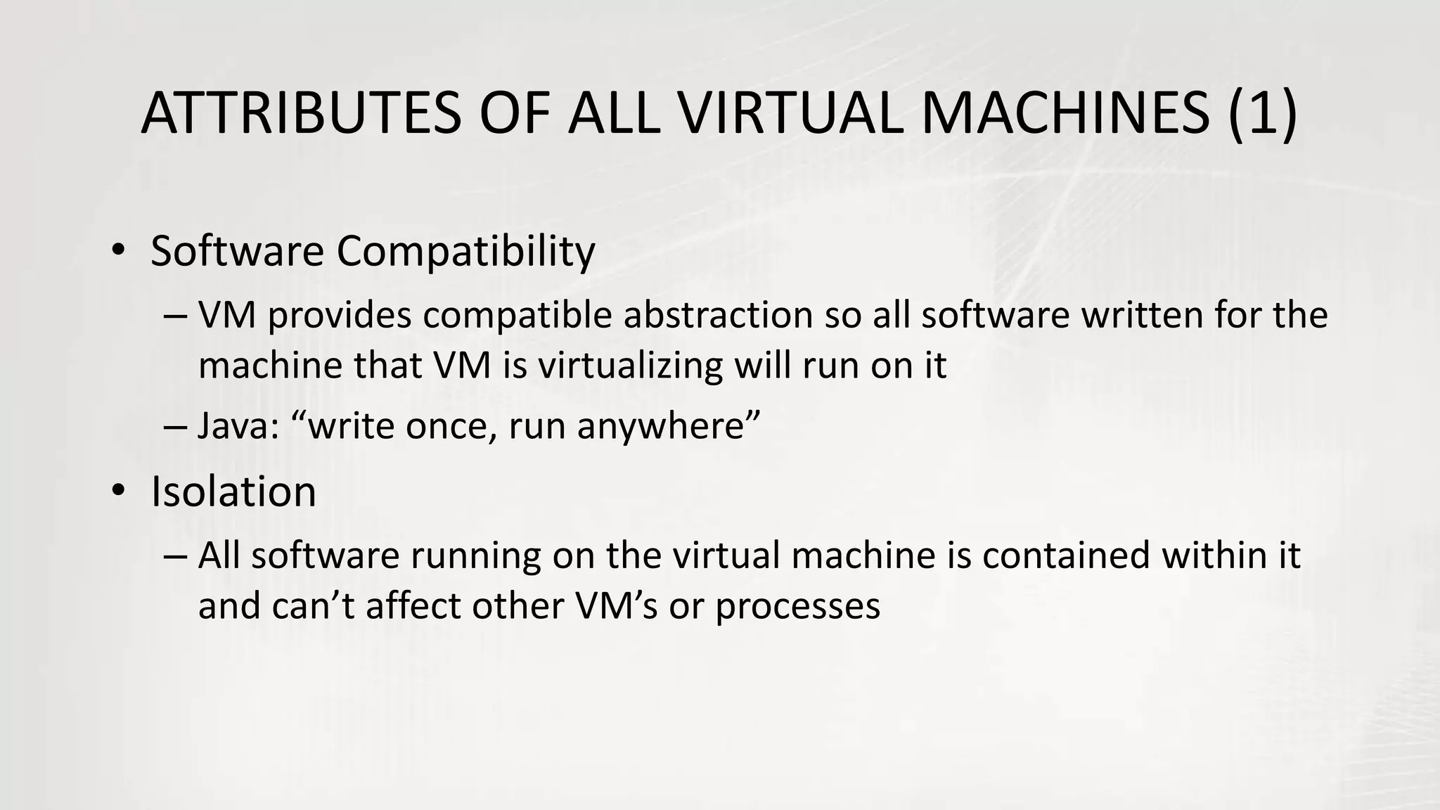 ATTRIBUTES OF ALL VIRTUAL MACHINES (1)
• Software Compatibility
– VM provides compatible abstraction so all software written for the
machine that VM is virtualizing will run on it
– Java: “write once, run anywhere”
• Isolation
– All software running on the virtual machine is contained within it
and can’t affect other VM’s or processes
 