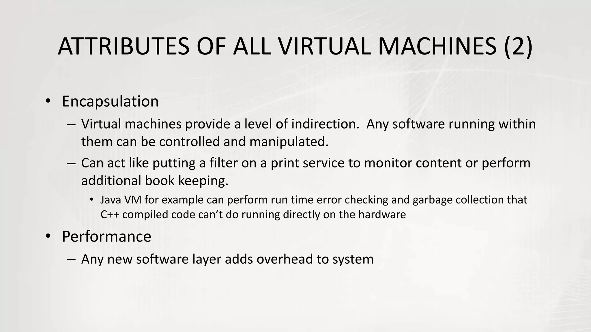 ATTRIBUTES OF ALL VIRTUAL MACHINES (2)
• Encapsulation
– Virtual machines provide a level of indirection. Any software running within
them can be controlled and manipulated.
– Can act like putting a filter on a print service to monitor content or perform
additional book keeping.
• Java VM for example can perform run time error checking and garbage collection that
C++ compiled code can’t do running directly on the hardware
• Performance
– Any new software layer adds overhead to system
 