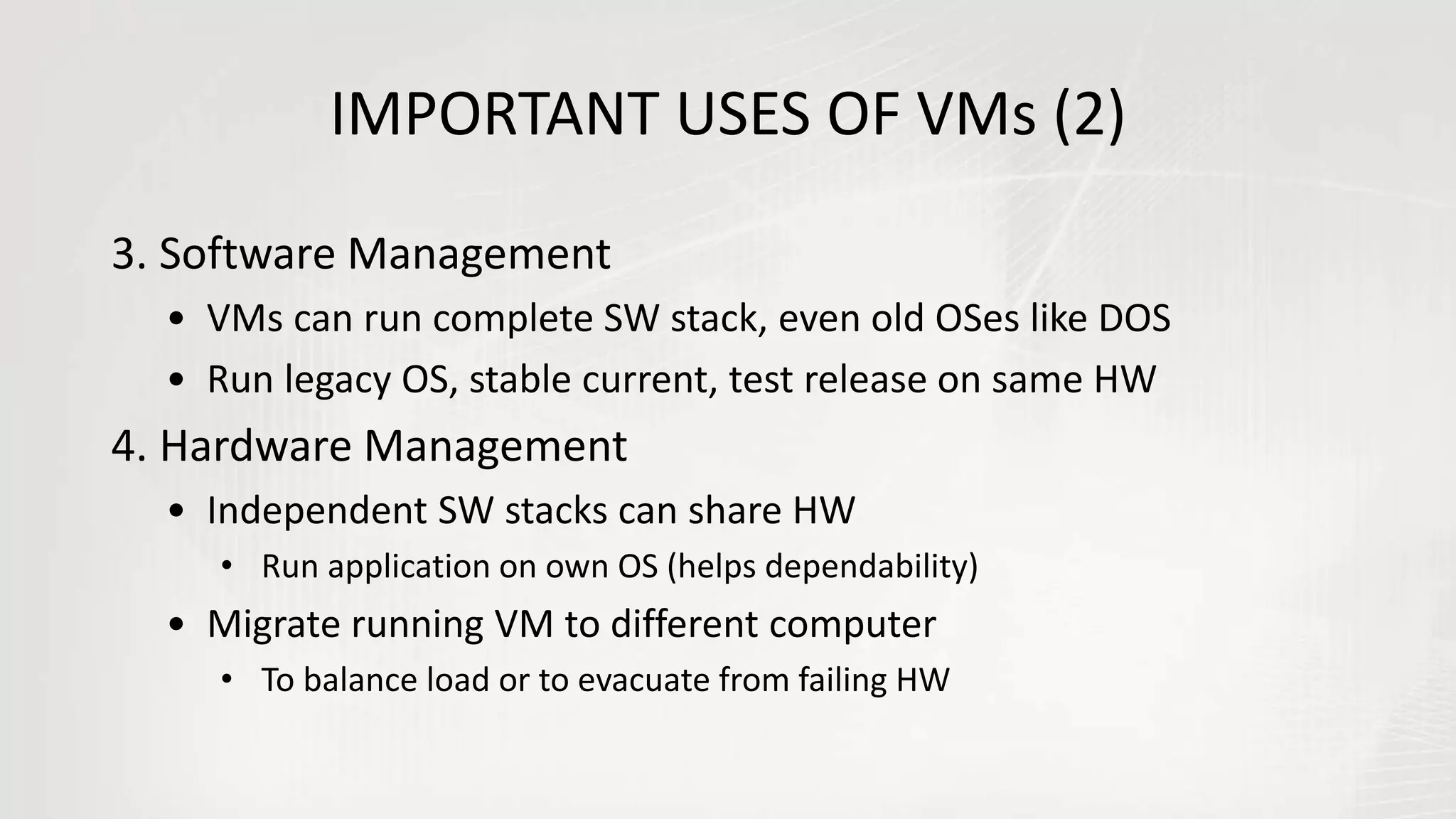 IMPORTANT USES OF VMs (2)
3. Software Management
• VMs can run complete SW stack, even old OSes like DOS
• Run legacy OS, stable current, test release on same HW
4. Hardware Management
• Independent SW stacks can share HW
• Run application on own OS (helps dependability)
• Migrate running VM to different computer
• To balance load or to evacuate from failing HW
 