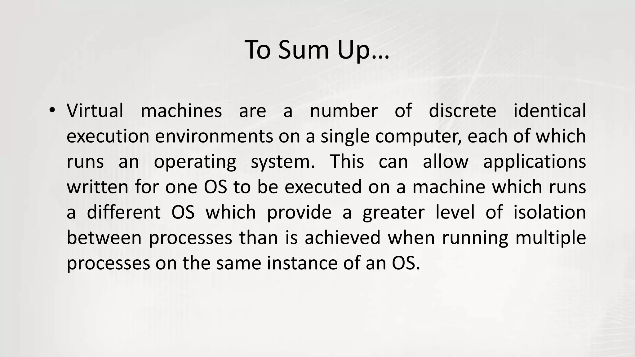 To Sum Up…
• Virtual machines are a number of discrete identical
execution environments on a single computer, each of which
runs an operating system. This can allow applications
written for one OS to be executed on a machine which runs
a different OS which provide a greater level of isolation
between processes than is achieved when running multiple
processes on the same instance of an OS.
 