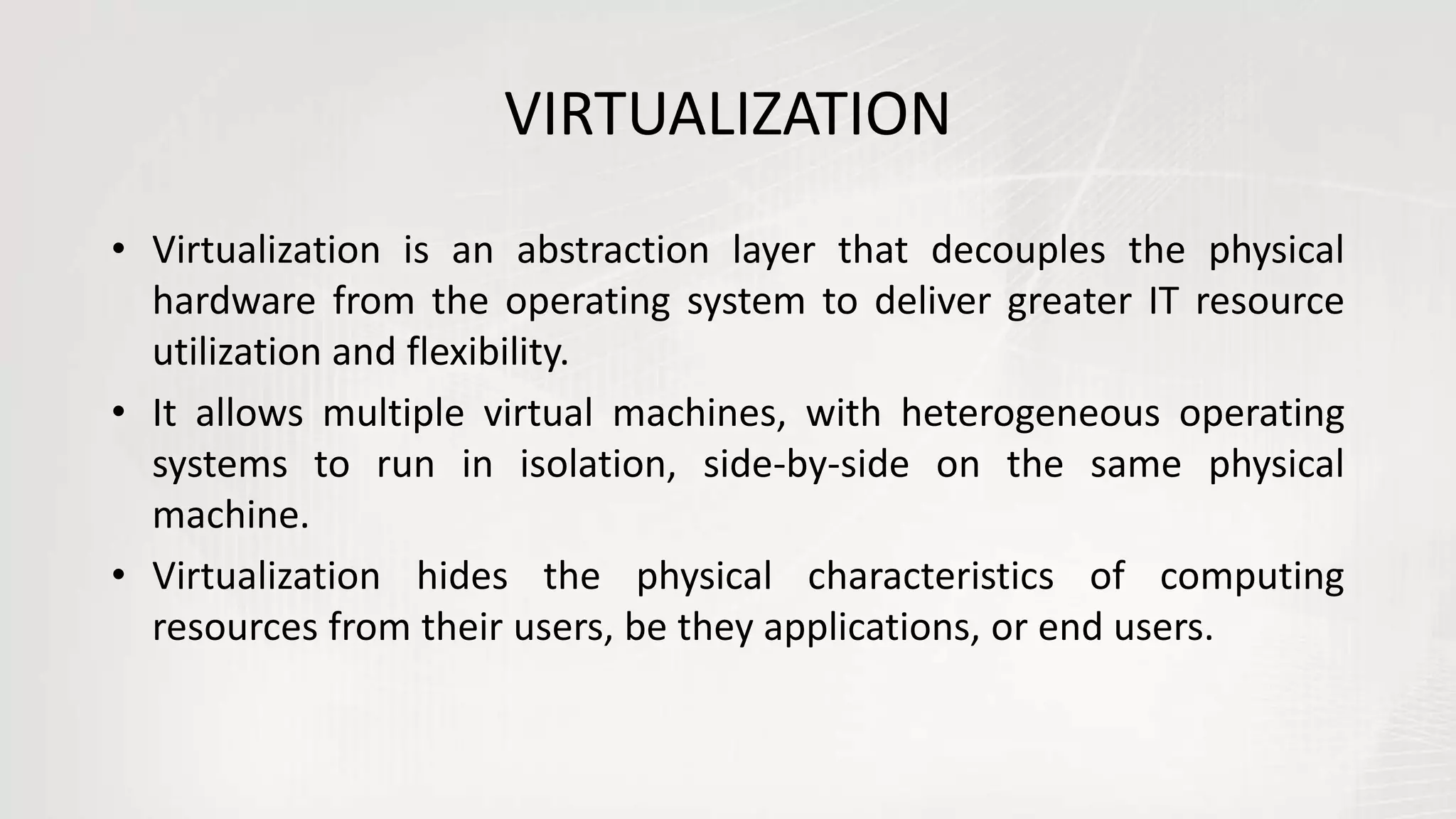 VIRTUALIZATION
• Virtualization is an abstraction layer that decouples the physical
hardware from the operating system to deliver greater IT resource
utilization and flexibility.
• It allows multiple virtual machines, with heterogeneous operating
systems to run in isolation, side-by-side on the same physical
machine.
• Virtualization hides the physical characteristics of computing
resources from their users, be they applications, or end users.
 