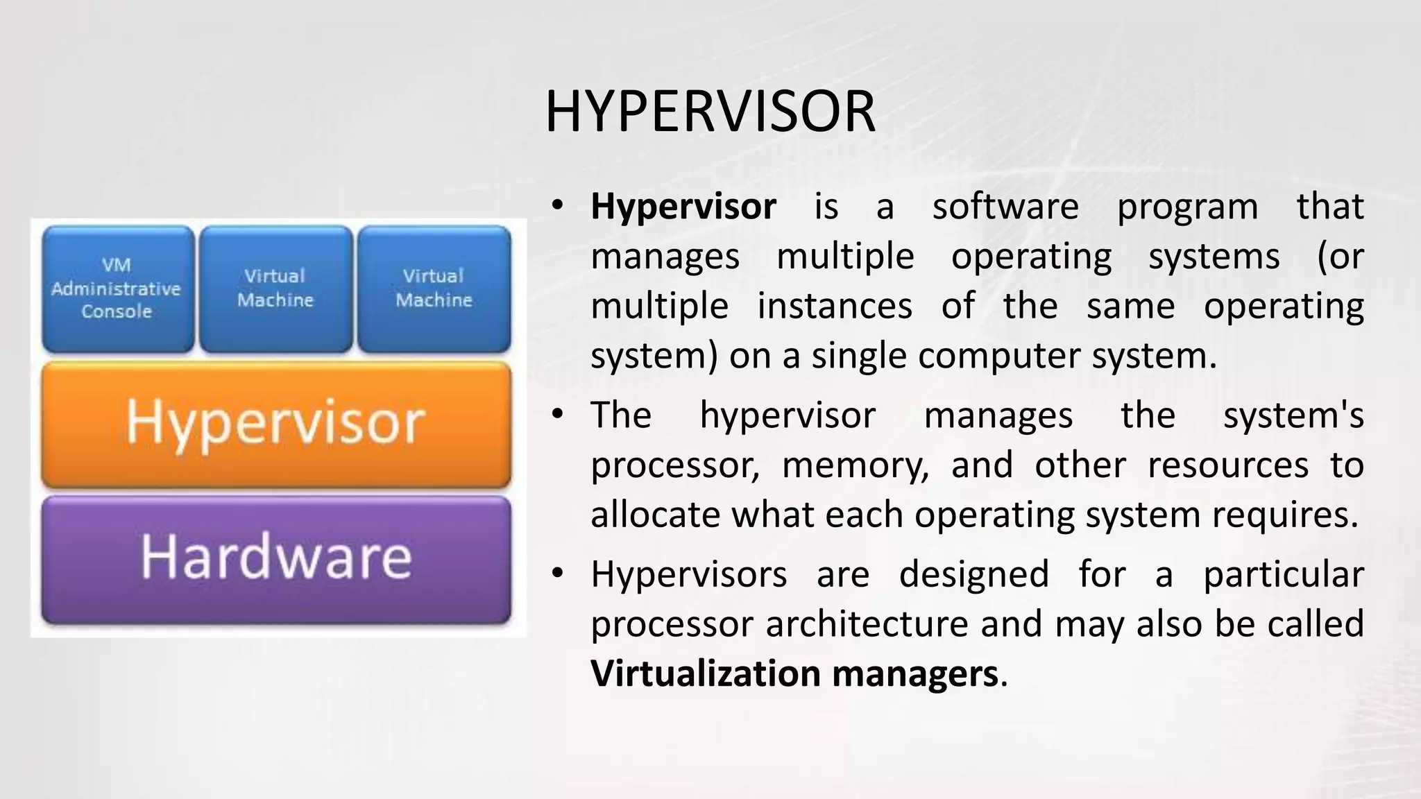 HYPERVISOR
• Hypervisor is a software program that
manages multiple operating systems (or
multiple instances of the same operating
system) on a single computer system.
• The hypervisor manages the system's
processor, memory, and other resources to
allocate what each operating system requires.
• Hypervisors are designed for a particular
processor architecture and may also be called
Virtualization managers.
 