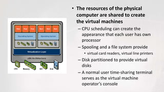 • The resources of the physical
computer are shared to create
the virtual machines
– CPU scheduling can create the
appearance that each user has own
processor
– Spooling and a file system provide
• virtual card readers, virtual line printers
– Disk partitioned to provide virtual
disks
– A normal user time-sharing terminal
serves as the virtual machine
operator’s console
 