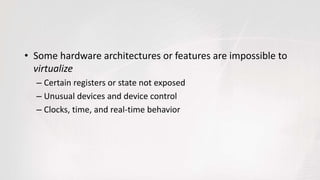 • Some hardware architectures or features are impossible to
virtualize
– Certain registers or state not exposed
– Unusual devices and device control
– Clocks, time, and real-time behavior
 