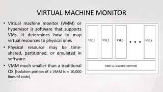 VIRTUAL MACHINE MONITOR
• Virtual machine monitor (VMM) or
hypervisor is software that supports
VMs. It determines how to map
virtual resources to physical ones
• Physical resource may be time-
shared, partitioned, or emulated in
software.
• VMM much smaller than a traditional
OS (Isolation portion of a VMM is  10,000
lines of code),
 
