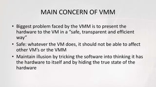 MAIN CONCERN OF VMM
• Biggest problem faced by the VMM is to present the
hardware to the VM in a “safe, transparent and efficient
way”
• Safe: whatever the VM does, it should not be able to affect
other VM’s or the VMM
• Maintain illusion by tricking the software into thinking it has
the hardware to itself and by hiding the true state of the
hardware
 