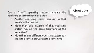 Can a “small” operating system simulate the
hardware of some machine so that:
• Another operating system can run in that
simulated hardware?
• More than one instance of that operating
system run on the same hardware at the
same time?
• More than one different operating system can
share the same hardware at the same time?
Question
 