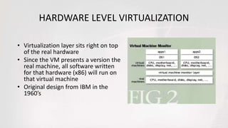 HARDWARE LEVEL VIRTUALIZATION
• Virtualization layer sits right on top
of the real hardware
• Since the VM presents a version the
real machine, all software written
for that hardware (x86) will run on
that virtual machine
• Original design from IBM in the
1960’s
 