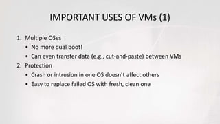 IMPORTANT USES OF VMs (1)
1. Multiple OSes
• No more dual boot!
• Can even transfer data (e.g., cut-and-paste) between VMs
2. Protection
• Crash or intrusion in one OS doesn’t affect others
• Easy to replace failed OS with fresh, clean one
 