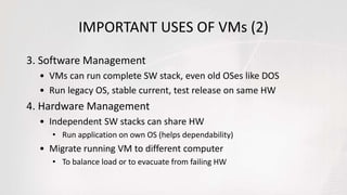 IMPORTANT USES OF VMs (2)
3. Software Management
• VMs can run complete SW stack, even old OSes like DOS
• Run legacy OS, stable current, test release on same HW
4. Hardware Management
• Independent SW stacks can share HW
• Run application on own OS (helps dependability)
• Migrate running VM to different computer
• To balance load or to evacuate from failing HW
 