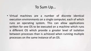 To Sum Up…
• Virtual machines are a number of discrete identical
execution environments on a single computer, each of which
runs an operating system. This can allow applications
written for one OS to be executed on a machine which runs
a different OS which provide a greater level of isolation
between processes than is achieved when running multiple
processes on the same instance of an OS.
 