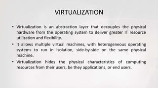 VIRTUALIZATION
• Virtualization is an abstraction layer that decouples the physical
hardware from the operating system to deliver greater IT resource
utilization and flexibility.
• It allows multiple virtual machines, with heterogeneous operating
systems to run in isolation, side-by-side on the same physical
machine.
• Virtualization hides the physical characteristics of computing
resources from their users, be they applications, or end users.
 