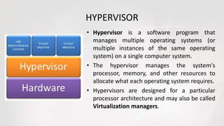 HYPERVISOR
• Hypervisor is a software program that
manages multiple operating systems (or
multiple instances of the same operating
system) on a single computer system.
• The hypervisor manages the system's
processor, memory, and other resources to
allocate what each operating system requires.
• Hypervisors are designed for a particular
processor architecture and may also be called
Virtualization managers.
 