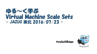 ゆる～く学ぶ
Virtual Machine Scale Sets
- JAZUG 東北 2016/07/23 -
@yuiashikaga
 