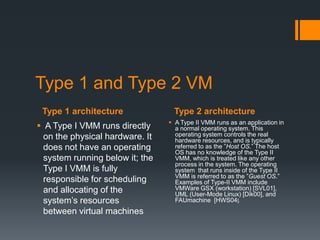 Type 1 and Type 2 VM
Type 1 architecture
 A Type I VMM runs directly
on the physical hardware. It
does not have an operating
system running below it; the
Type I VMM is fully
responsible for scheduling
and allocating of the
system’s resources
between virtual machines

Type 2 architecture
 A Type II VMM runs as an application in
a normal operating system. This
operating system controls the real
hardware resources, and is typically
referred to as the ”Host OS.” The host
OS has no knowledge of the Type II
VMM, which is treated like any other
process in the system. The operating
system that runs inside of the Type II
VMM is referred to as the ”Guest OS.”
Examples of Type-II VMM include
VMWare GSX (workstation) [SVL01],
UML (User-Mode Linux) [Dik00], and
FAUmachine [HWS04].

 