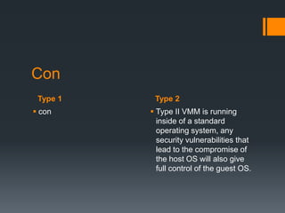 Con
Type 1
 con

Type 2
 Type II VMM is running
inside of a standard
operating system, any
security vulnerabilities that
lead to the compromise of
the host OS will also give
full control of the guest OS.

 