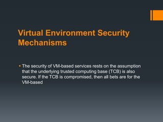 Virtual Environment Security
Mechanisms
 The security of VM-based services rests on the assumption
that the underlying trusted computing base (TCB) is also
secure. If the TCB is compromised, then all bets are for the
VM-based

 
