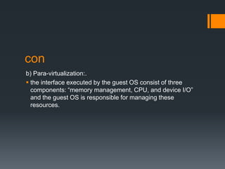 con
b) Para-virtualization:.
 the interface executed by the guest OS consist of three
components: “memory management, CPU, and device I/O”
and the guest OS is responsible for managing these
resources.

 