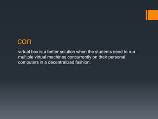 con
virtual box is a better solution when the students need to run
multiple virtual machines concurrently on their personal
computers in a decentralized fashion.

 