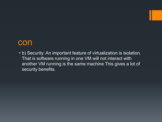 con
 b) Security: An important feature of virtualization is isolation.
That is software running in one VM will not interact with
another VM running is the same machine This gives a lot of
security benefits.

 