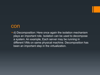 con
 d) Decomposition: Here once again the isolation mechanism
plays an important role. Isolation can be used to decompose
a system. An example, Each server may be running in
different VMs on same physical machine. Decomposition has
been an important step in the virtualization.

 