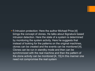  f) Intrusion protection: Here the author Michael Price [4]
brings the concept of clones. He talks about Signature based
intrusion detection. Here the state of a system is determined
by monitoring the system activity. Here he suggests that
instead of looking for the patterns on the original machines,
clones can be created and the events can be monitored [4].
Clones can be run in standby mode and then can be
synchronized with the real machine and then the pattern of
the clone activity can be monitored [4, 15].In this manner one
need not compromise the real system

 