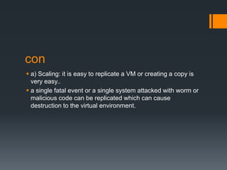 con
 a) Scaling: it is easy to replicate a VM or creating a copy is
very easy..
 a single fatal event or a single system attacked with worm or
malicious code can be replicated which can cause
destruction to the virtual environment.

 