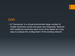 con
 b) Transience: in a virtual environment large number of
mobile machines comes and goes very frequently. Network
with traditional machines were much more stable as it was
easy to analyze the configuration of the existing network.

 