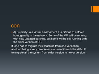 con
 d) Diversity: in a virtual environment it is difficult to enforce
homogeneity in the network. Some of the VM will be running
with new updated patches, but some will be still running with
the older version of OS.
If one has to migrate their machine from one version to
another, being a very diverse environment it would be difficult
to migrate all the system from older version to newer version

 