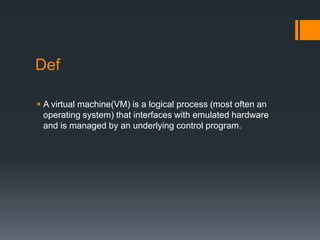 Def
 A virtual machine(VM) is a logical process (most often an
operating system) that interfaces with emulated hardware
and is managed by an underlying control program.

 