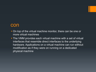 con
 On top of the virtual machine monitor, there can be one or
more virtual machines
 The VMM provides each virtual machine with a set of virtual
interfaces that resemble direct interfaces to the underlying
hardware. Applications on a virtual machine can run without
modification as if they were on running on a dedicated
physical machine

 