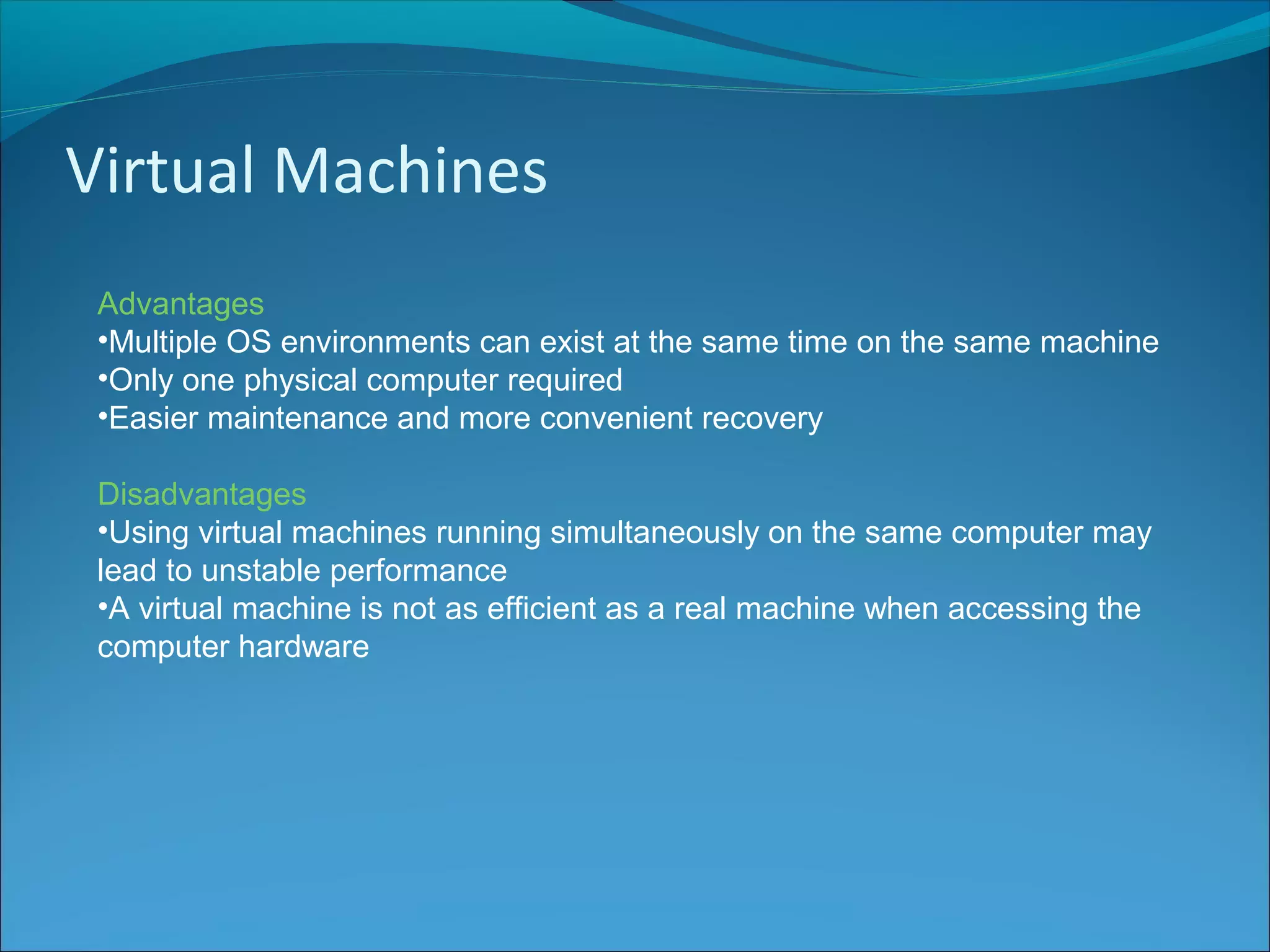 Virtual Machines
Advantages
•Multiple OS environments can exist at the same time on the same machine
•Only one physical computer required
•Easier maintenance and more convenient recovery
Disadvantages
•Using virtual machines running simultaneously on the same computer may
lead to unstable performance
•A virtual machine is not as efficient as a real machine when accessing the
computer hardware
