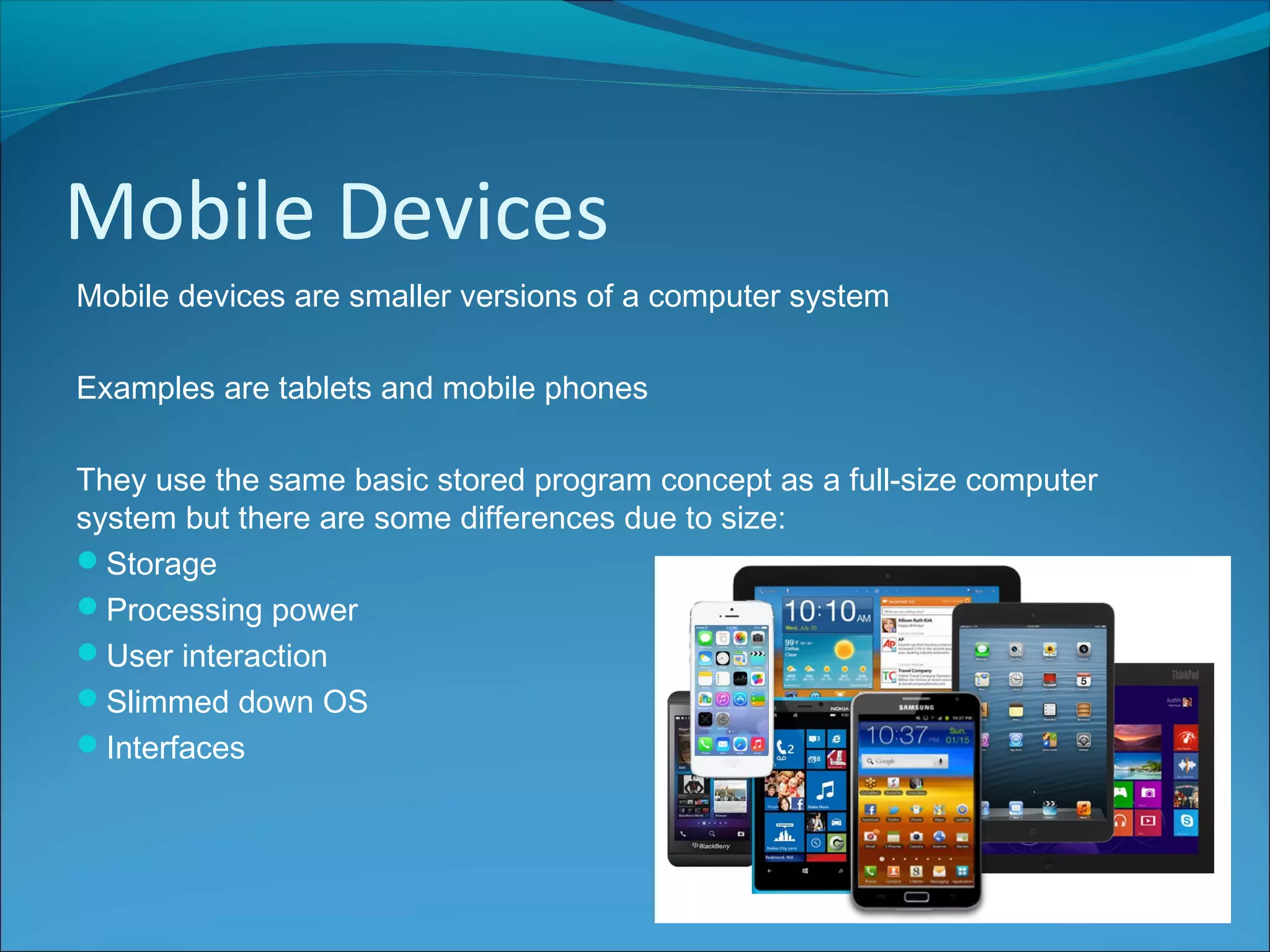 Mobile Devices
Mobile devices are smaller versions of a computer system
Examples are tablets and mobile phones
They use the same basic stored program concept as a full-size computer
system but there are some differences due to size:
Storage
Processing power
User interaction
Slimmed down OS
Interfaces