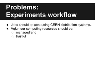 Problems:
Experiments workflow
● Jobs should be sent using CERN distribution systems.
● Volunteer computing resources should be:
  ○ managed and
  ○ trustful
 