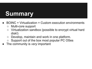 Summary
● BOINC + Virtualization = Custom execution environments
  ○ Multi-core support
  ○ Virtualization sandbox (possible to encrypt virtual hard
     disk!)
  ○ Develop, maintain and work in one platform.
  ○ Support out of the box most popular PC OSes
● The community is very important
 