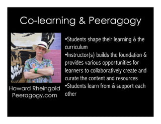 • Students shape their learning & the
curriculum
• Instructor(s) builds the foundation &
provides various opportunities for
learners to collaboratively create and
curate the content and resources
• Students learn from & support each
other
Howard Rheingold
Peeragogy.com
Co-learning & Peeragogy
 