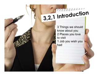 3,2,1 Introduction
3 Things we should
know about you
2 Places you love
to visit
1 Job you wish you
had
 