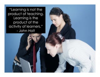 “Learning is not the
product of teaching.
Learning is the
product of the
activity of learners.”
- John Holt
 