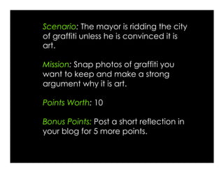 Scenario: The mayor is ridding the city
of graffiti unless he is convinced it is
art.
Mission: Snap photos of graffiti you
want to keep and make a strong
argument why it is art.
Points Worth: 10
Bonus Points: Post a short reflection in
your blog for 5 more points.
 
